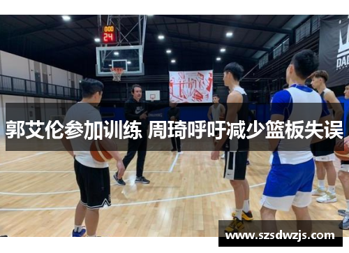 郭艾伦参加训练 周琦呼吁减少篮板失误